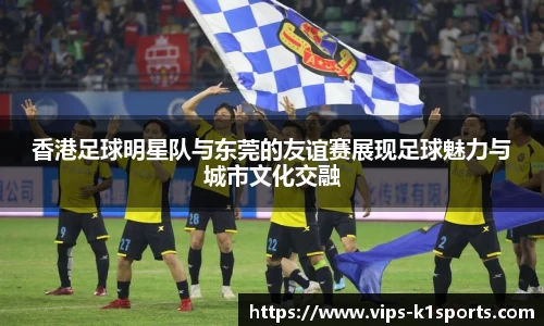 香港足球明星队与东莞的友谊赛展现足球魅力与城市文化交融